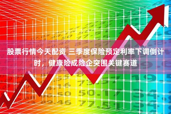 股票行情今天配资 三季度保险预定利率下调倒计时，健康险成险企突围关键赛道