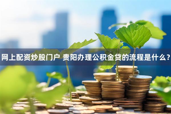 网上配资炒股门户 贵阳办理公积金贷的流程是什么？